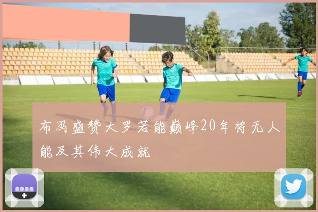布冯盛赞大罗若能巅峰20年将无人能及其伟大成就