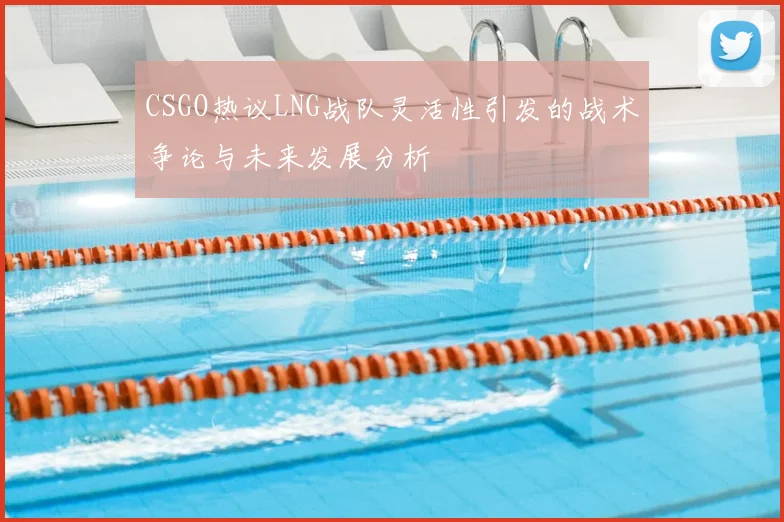 CSGO热议LNG战队灵活性引发的战术争论与未来发展分析