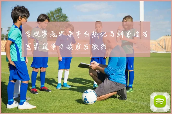 常规赛冠军争夺白热化马刺紧追活塞雷霆争夺战愈发激烈
