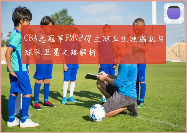 CBA总冠军FMVP得主职业生涯成就与球队卫冕之路解析