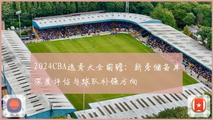 2024CBA选秀大会前瞻：新秀储备库深度评估与球队补强方向