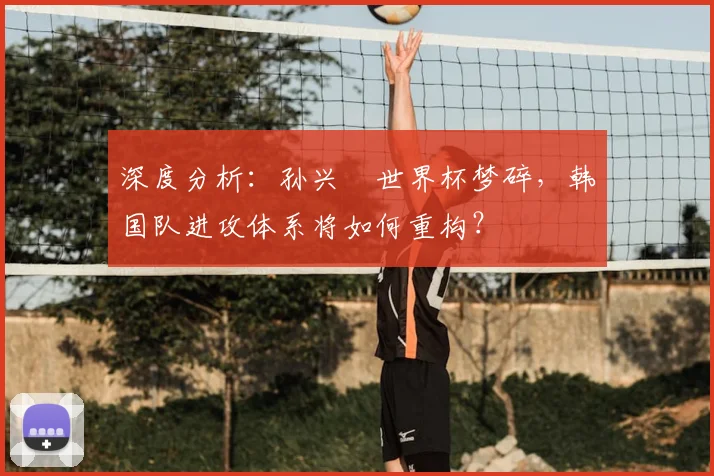 深度分析:孙兴慜世界杯梦碎,韩国队进攻体系将如何重构?